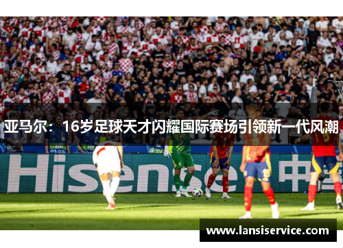亚马尔：16岁足球天才闪耀国际赛场引领新一代风潮