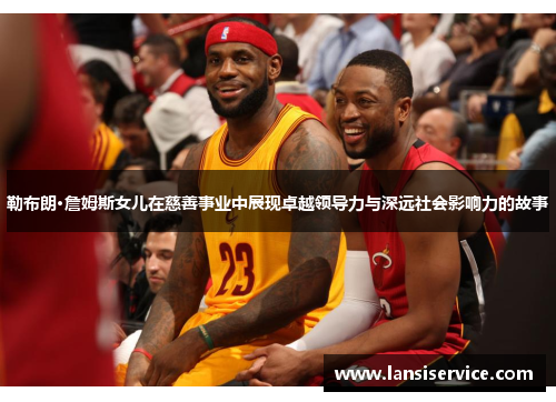 勒布朗·詹姆斯女儿在慈善事业中展现卓越领导力与深远社会影响力的故事