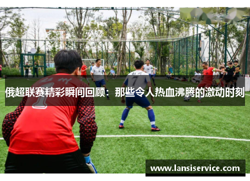 俄超联赛精彩瞬间回顾：那些令人热血沸腾的激动时刻