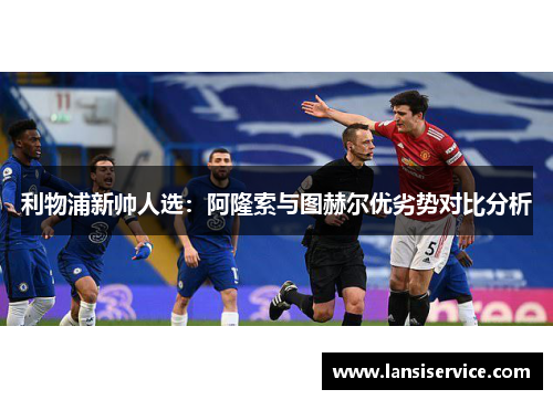 利物浦新帅人选：阿隆索与图赫尔优劣势对比分析