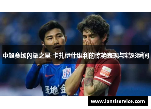 中超赛场闪耀之星 卡扎伊什维利的惊艳表现与精彩瞬间
