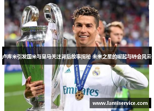 卢库米引发国米与皇马关注背后故事揭秘 未来之星的崛起与转会风云