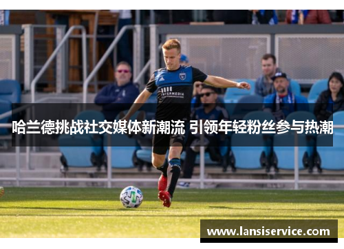 哈兰德挑战社交媒体新潮流 引领年轻粉丝参与热潮