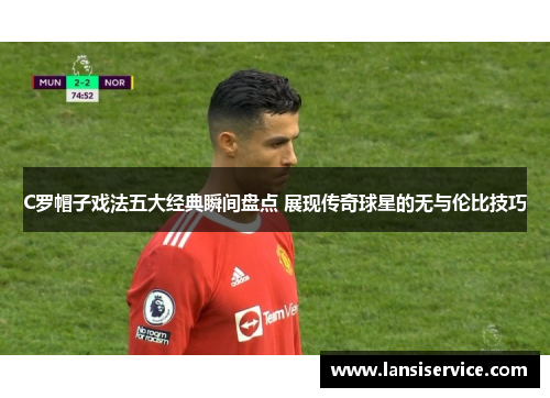 C罗帽子戏法五大经典瞬间盘点 展现传奇球星的无与伦比技巧