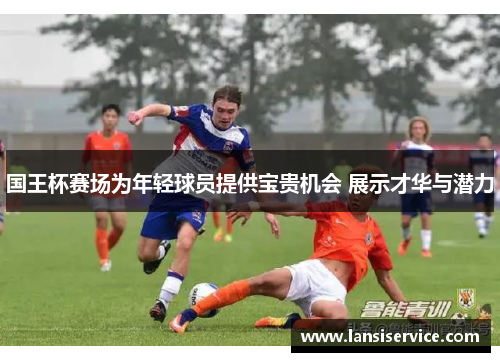 国王杯赛场为年轻球员提供宝贵机会 展示才华与潜力