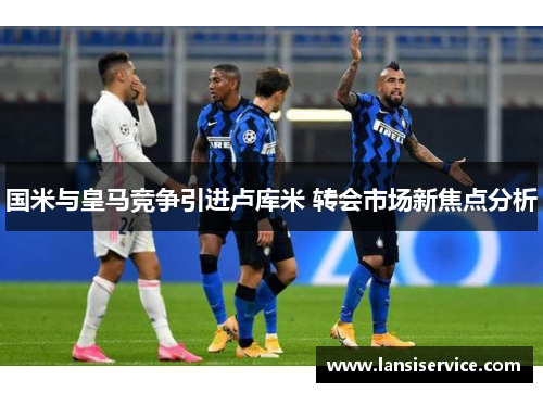 国米与皇马竞争引进卢库米 转会市场新焦点分析