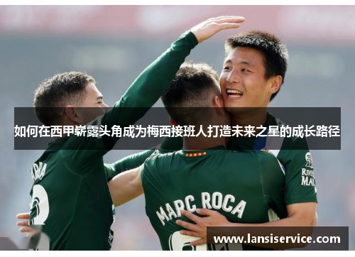 如何在西甲崭露头角成为梅西接班人打造未来之星的成长路径 如何在西甲崭露头角成为梅西接班人打造未来之星的成长路径