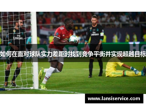 如何在面对球队实力差距时找到竞争平衡并实现超越目标 如何在面对球队实力差距时找到竞争平衡并实现超越目标