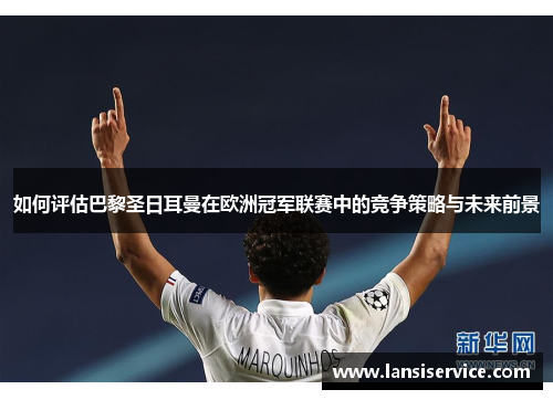 如何评估巴黎圣日耳曼在欧洲冠军联赛中的竞争策略与未来前景