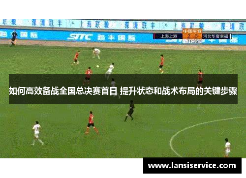 如何高效备战全国总决赛首日 提升状态和战术布局的关键步骤 如何高效备战全国总决赛首日 提升状态和战术布局的关键步骤